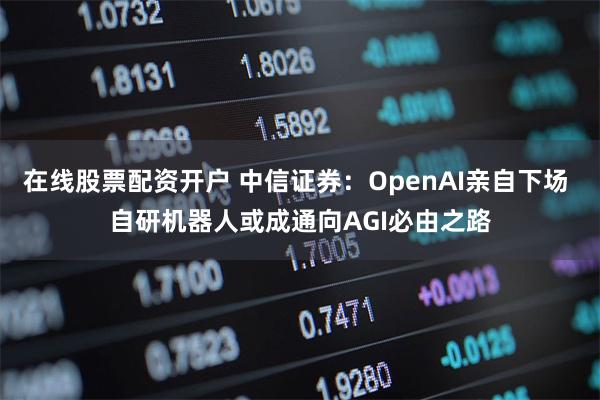 在线股票配资开户 中信证券：OpenAI亲自下场 自研机器人